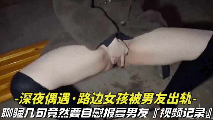 【深夜偶遇-路边女孩被男友出轨】撩骚几句竟然要自慰拍视频报复男友，视频记录全过程