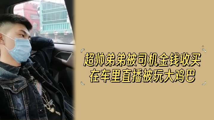 超帅弟弟被司机金钱收买在车里直播被玩大鸡巴.
