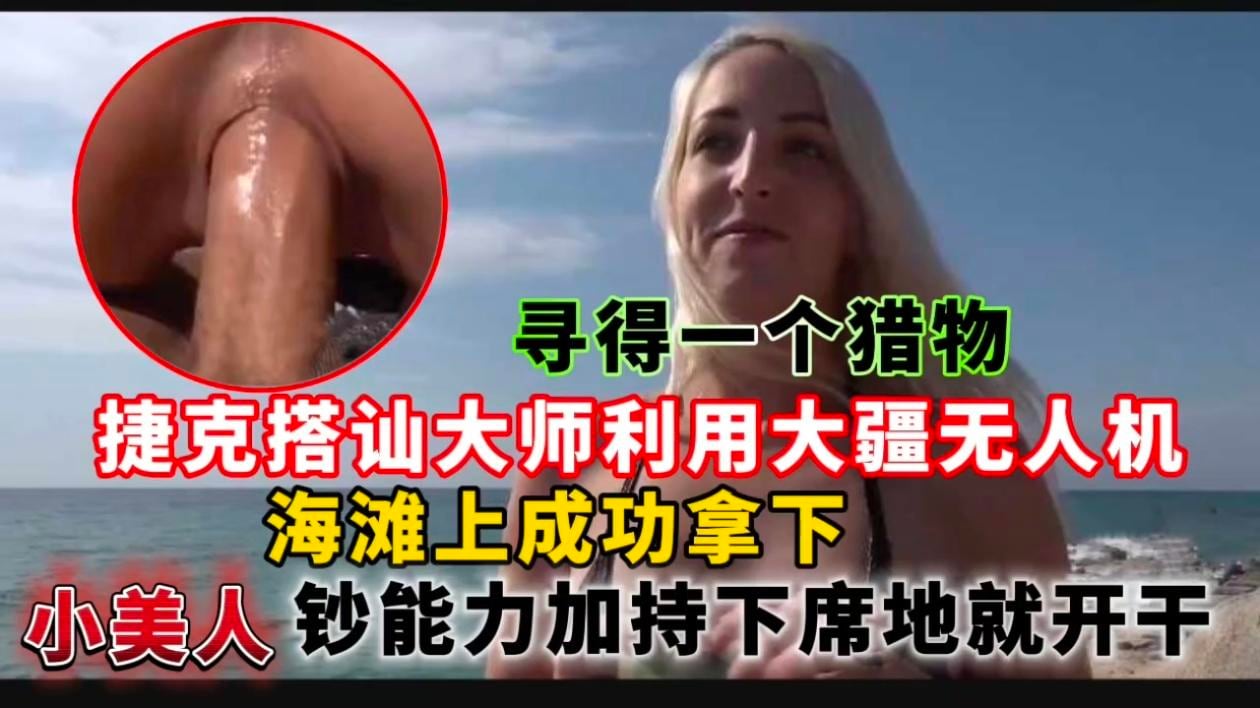 捷克搭讪大师利用大疆无人机寻得一个猎物，海滩上成功拿下小美人钞能力加持下席地就开干